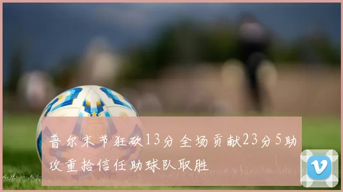 普尔末节狂砍13分全场贡献23分5助攻重拾信任助球队取胜