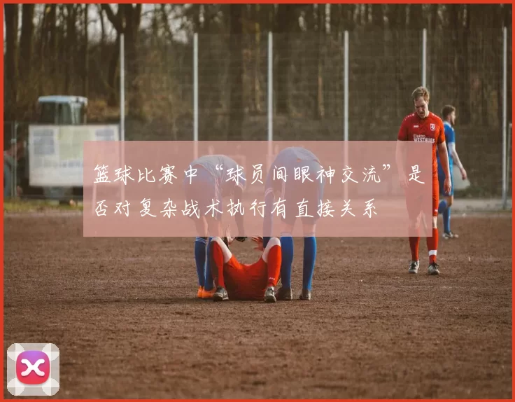 篮球比赛中“球员间眼神交流”是否对复杂战术执行有直接关系