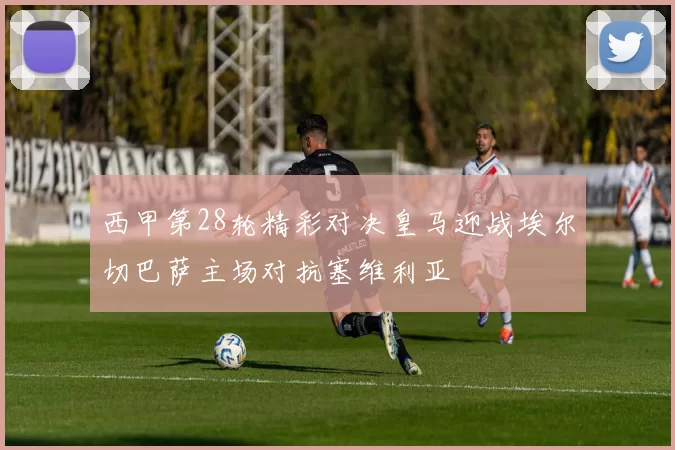 西甲第28轮精彩对决皇马迎战埃尔切巴萨主场对抗塞维利亚