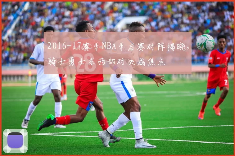 2016-17赛季NBA季后赛对阵揭晓，骑士勇士东西部对决成焦点