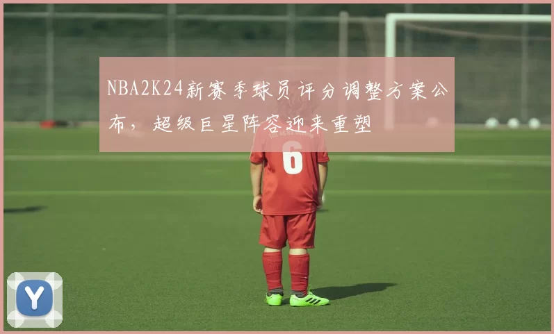 NBA2K24新赛季球员评分调整方案公布，超级巨星阵容迎来重塑