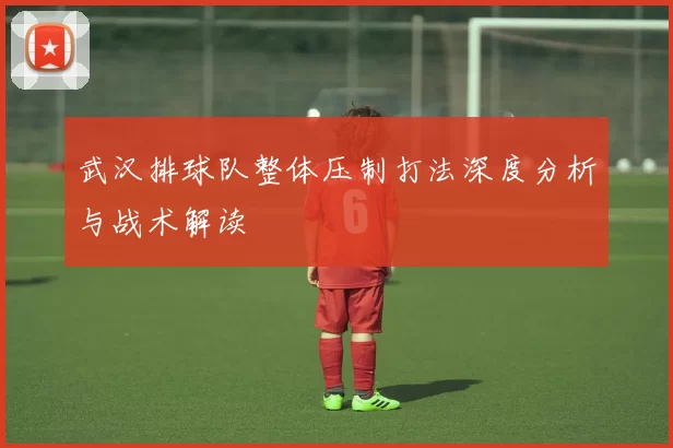 武汉排球队整体压制打法深度分析与战术解读