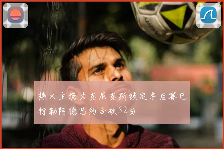热火主场力克尼克斯锁定季后赛巴特勒阿德巴约合砍52分