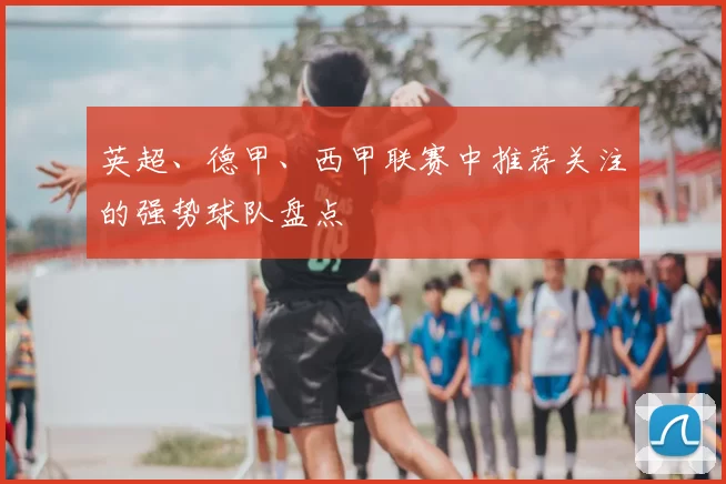 英超、德甲、西甲联赛中推荐关注的强势球队盘点