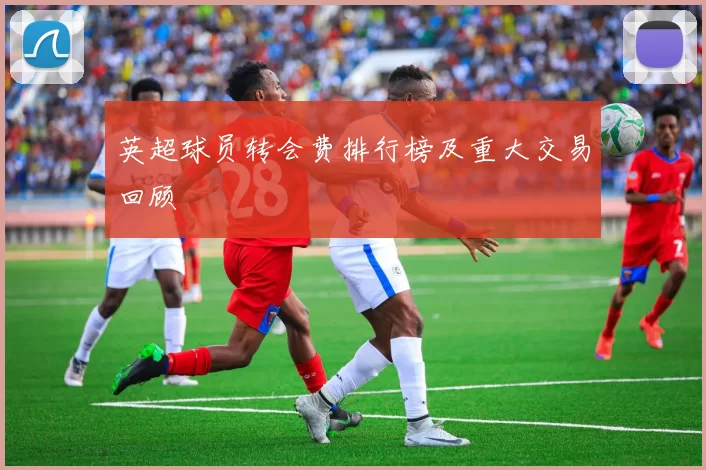 英超球员转会费排行榜及重大交易回顾