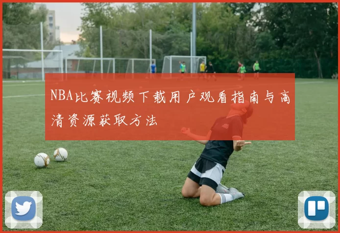 NBA比赛视频下载用户观看指南与高清资源获取方法