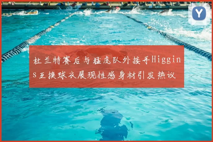 杜兰特赛后与猛虎队外接手Higgins互换球衣展现性感身材引发热议