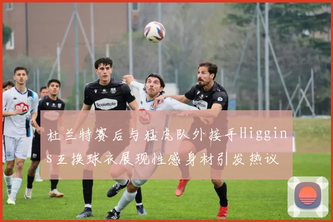 杜兰特赛后与猛虎队外接手Higgins互换球衣展现性感身材引发热议