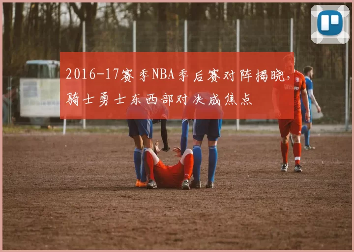2016-17赛季NBA季后赛对阵揭晓，骑士勇士东西部对决成焦点