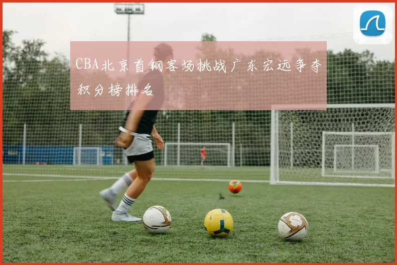 CBA北京首钢客场挑战广东宏远争夺积分榜排名