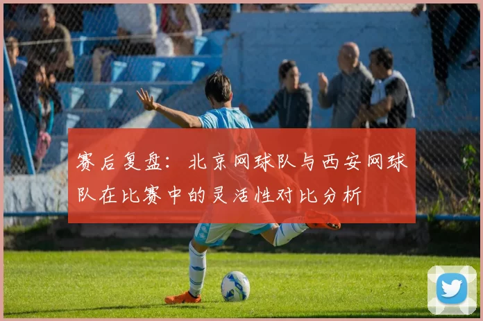 赛后复盘：北京网球队与西安网球队在比赛中的灵活性对比分析