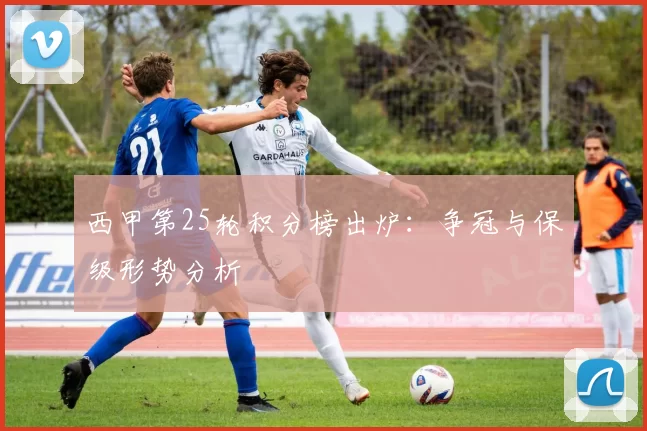 西甲第25轮积分榜出炉：争冠与保级形势分析