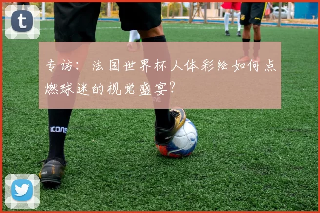 专访：法国世界杯人体彩绘如何点燃球迷的视觉盛宴？