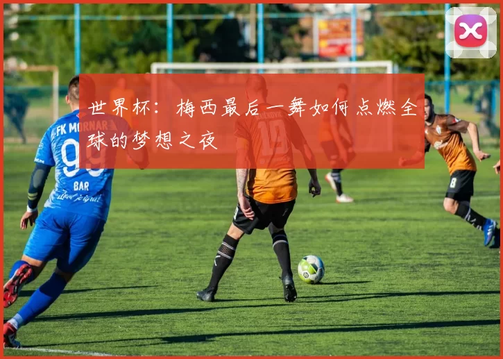 世界杯:梅西最后一舞如何点燃全球的梦想之夜