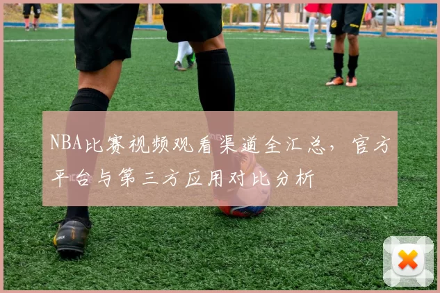 NBA比赛视频观看渠道全汇总，官方平台与第三方应用对比分析