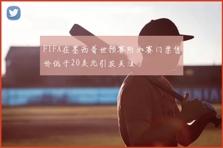 FIFA在墨西哥世预赛附加赛门票售价低于20美元引发关注