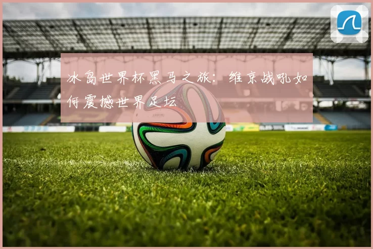 冰岛世界杯黑马之旅:维京战吼如何震撼世界足坛
