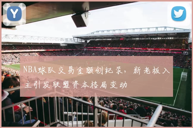 NBA球队交易金额创纪录,新老板入主引发联盟资本格局变动