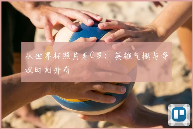 从世界杯照片看C罗:英雄气概与争议时刻并存