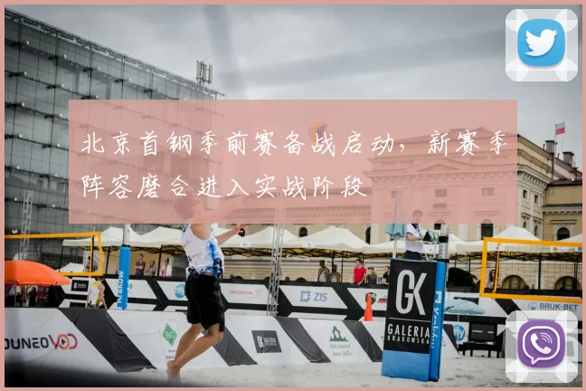 北京首钢季前赛备战启动，新赛季阵容磨合进入实战阶段
