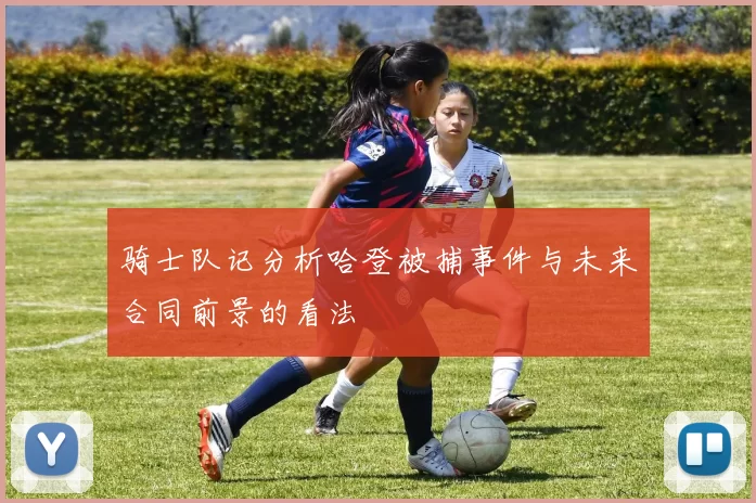骑士队记分析哈登被捕事件与未来合同前景的看法