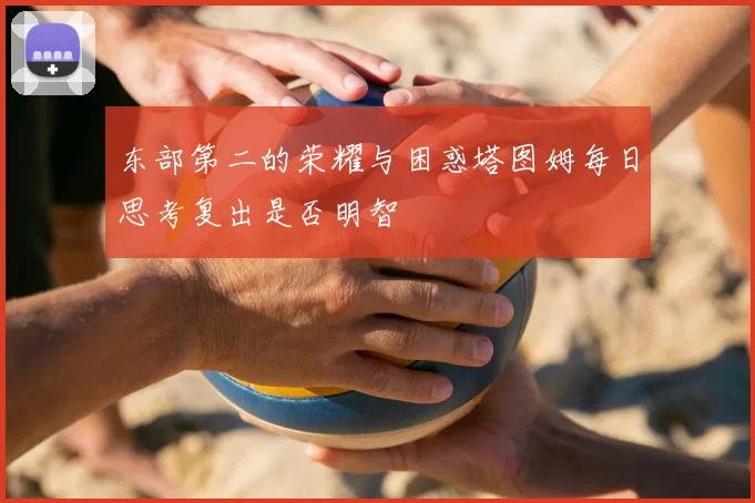 东部第二的荣耀与困惑塔图姆每日思考复出是否明智
