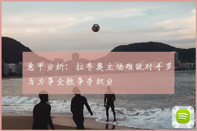 意甲分析:拉齐奥主场难敌对手罗马力争全胜争夺积分