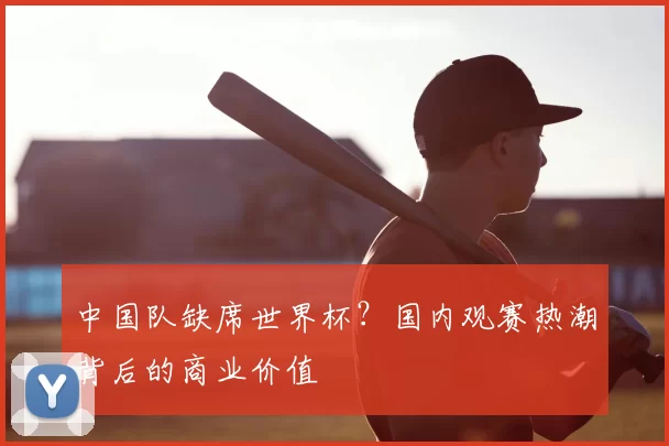 中国队缺席世界杯?国内观赛热潮背后的商业价值