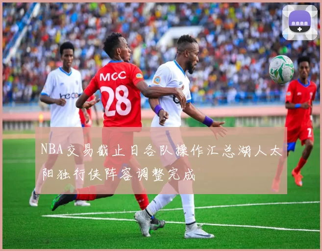 NBA交易截止日各队操作汇总湖人太阳独行侠阵容调整完成