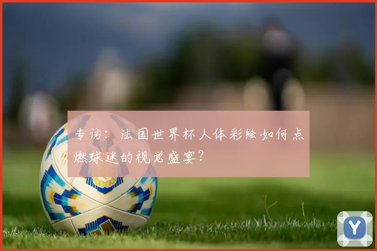 专访：法国世界杯人体彩绘如何点燃球迷的视觉盛宴？