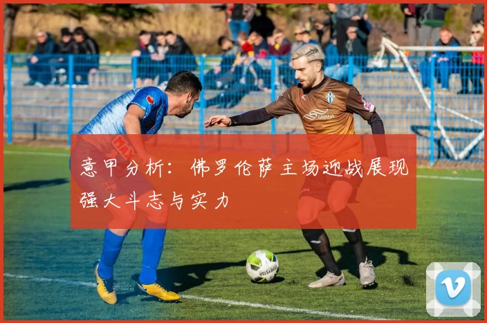 意甲分析:佛罗伦萨主场迎战展现强大斗志与实力