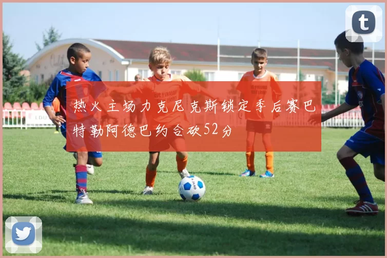 热火主场力克尼克斯锁定季后赛巴特勒阿德巴约合砍52分