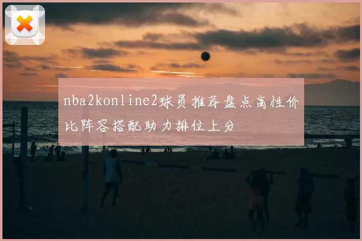 nba2konline2球员推荐盘点高性价比阵容搭配助力排位上分