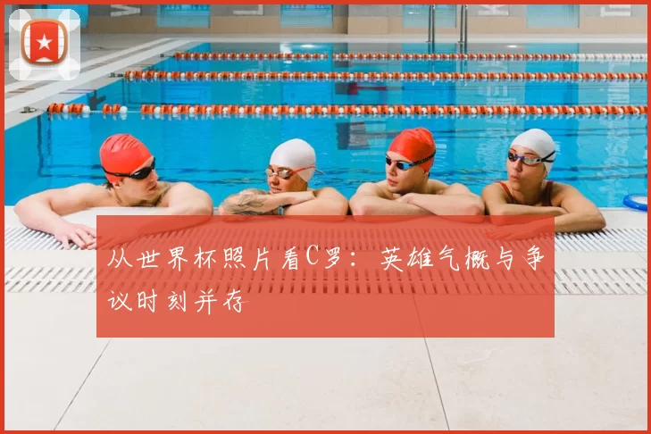 从世界杯照片看C罗:英雄气概与争议时刻并存