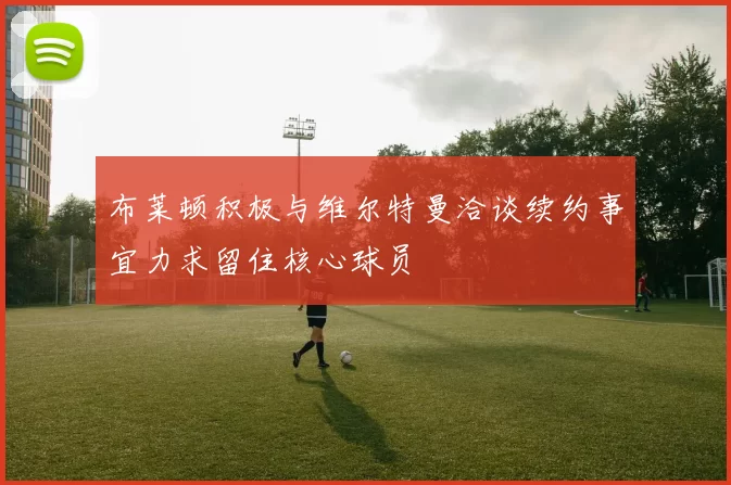 布莱顿积极与维尔特曼洽谈续约事宜力求留住核心球员