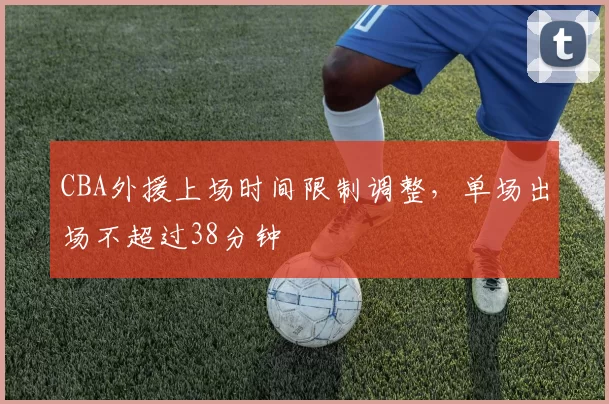 CBA外援上场时间限制调整,单场出场不超过38分钟