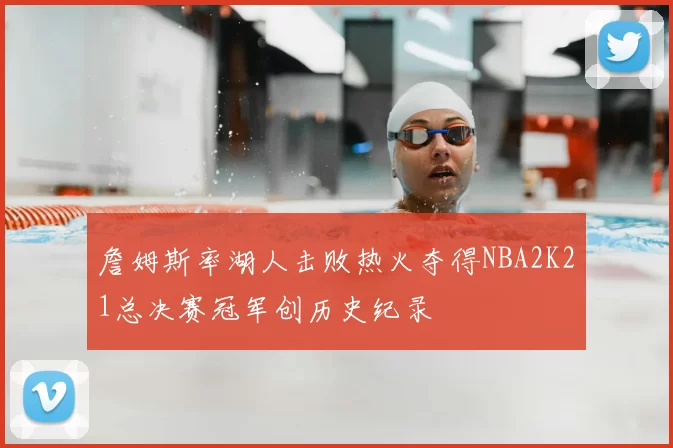 詹姆斯率湖人击败热火夺得NBA2K21总决赛冠军创历史纪录