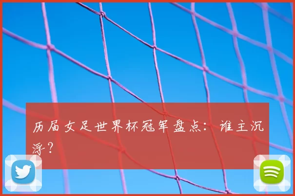 历届女足世界杯冠军盘点:谁主沉浮?