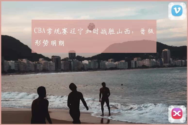 CBA常规赛辽宁加时战胜山西，晋级形势明朗