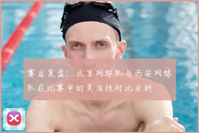 赛后复盘：北京网球队与西安网球队在比赛中的灵活性对比分析
