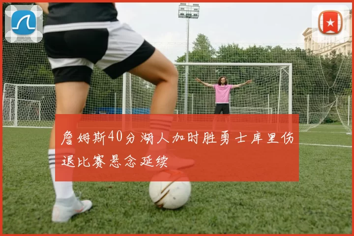 詹姆斯40分湖人加时胜勇士库里伤退比赛悬念延续