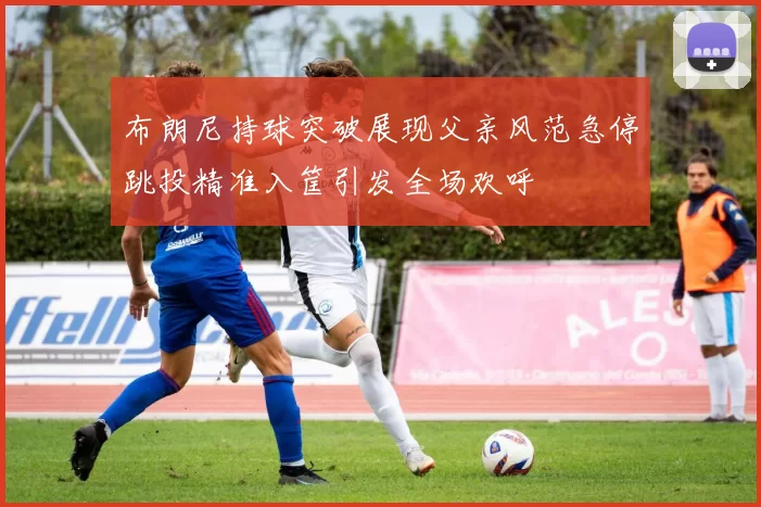 布朗尼持球突破展现父亲风范急停跳投精准入筐引发全场欢呼