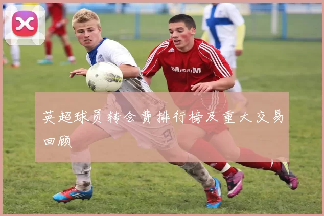 英超球员转会费排行榜及重大交易回顾