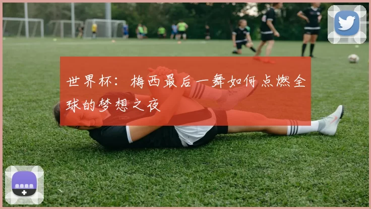 世界杯:梅西最后一舞如何点燃全球的梦想之夜