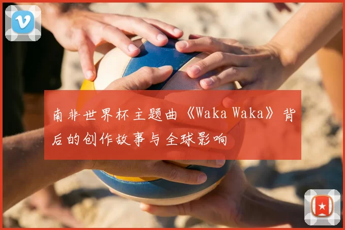 南非世界杯主题曲《Waka Waka》背后的创作故事与全球影响