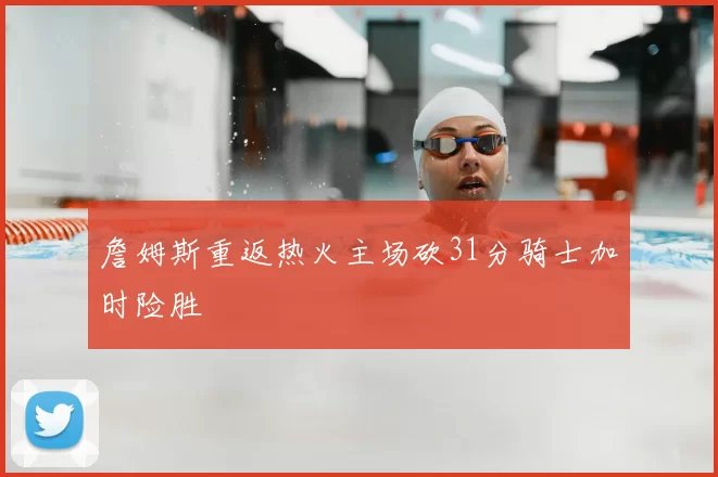 詹姆斯重返热火主场砍31分骑士加时险胜