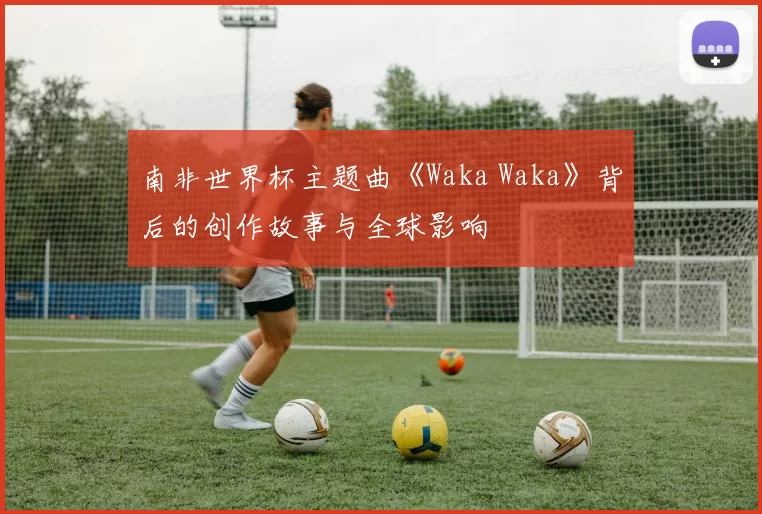 南非世界杯主题曲《Waka Waka》背后的创作故事与全球影响