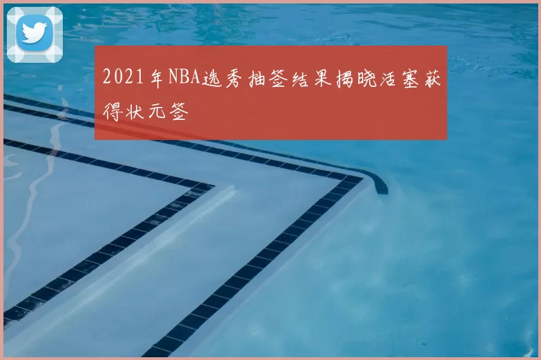 2021年NBA选秀抽签结果揭晓活塞获得状元签