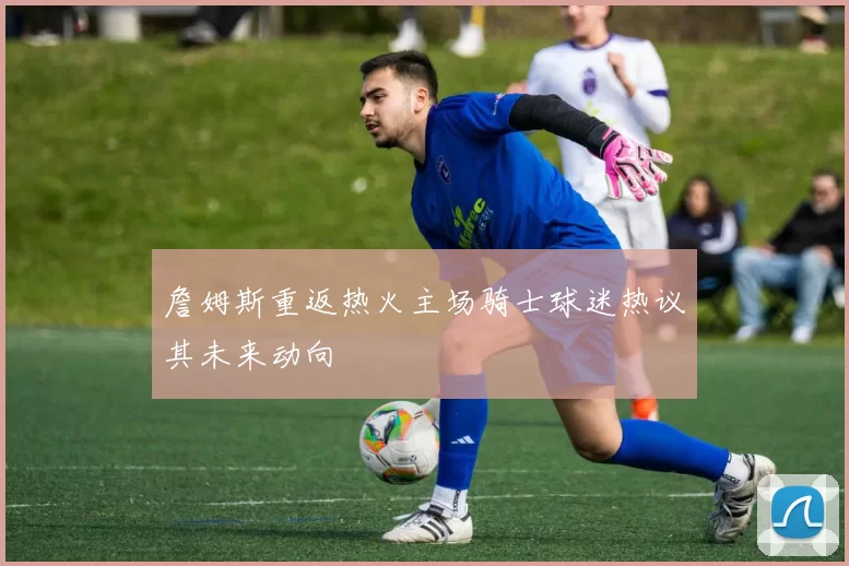 詹姆斯重返热火主场骑士球迷热议其未来动向