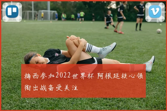 梅西参加2022世界杯 阿根廷核心领衔出战备受关注
